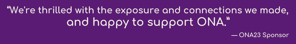 “We're thrilled with the exposure and connections we made, and happy to support ONA.” — ONA23 Sponsor